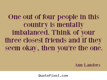 Friendship quotes - One out of four people in this country is mentally imbalanced...