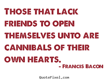 Those that lack friends to open themselves unto are cannibals.. Francis Bacon  friendship sayings