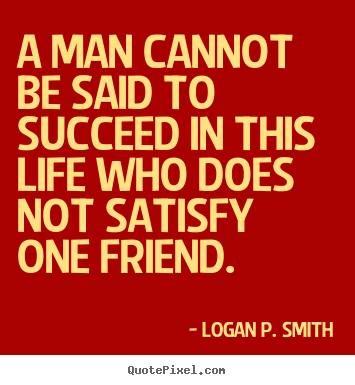 A man cannot be said to succeed in this life who does not satisfy.. Logan P. Smith great friendship quote