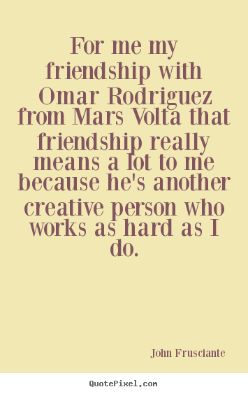 For me my friendship with omar rodriguez from mars volta that friendship.. John Frusciante best friendship quotes
