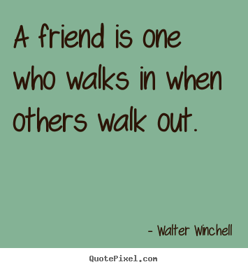 A friend is one who walks in when others walk out. Walter 