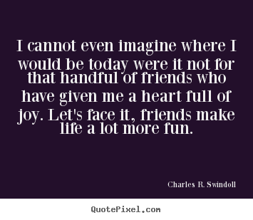 Design custom picture quotes about friendship - I cannot even imagine where i would be today were it not for that..