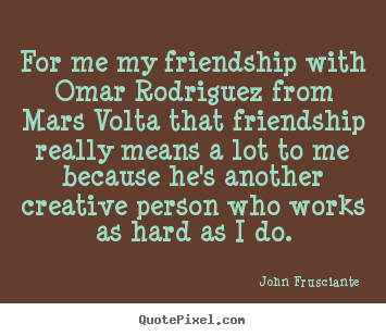 For me my friendship with omar rodriguez from mars.. John Frusciante good friendship sayings