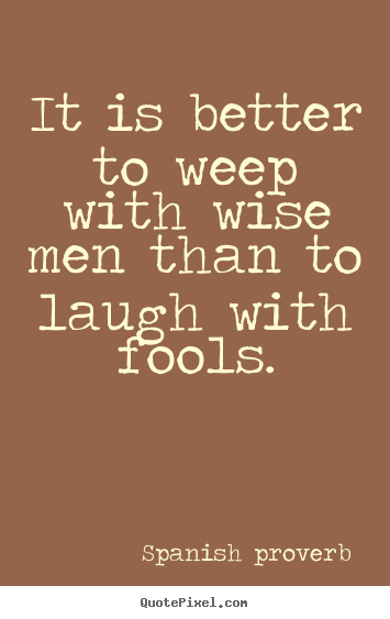 Quote about friendship - It is better to weep with wise men than to laugh with fools.