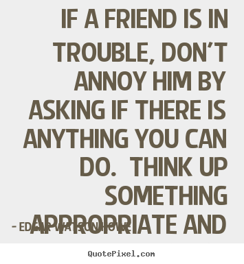 If a friend is in trouble, don't annoy him by asking if there.. Edgar Watson Howe famous friendship quotes