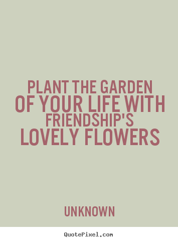 Plant the garden of your life with friendship's lovely flowers Unknown greatest friendship quote