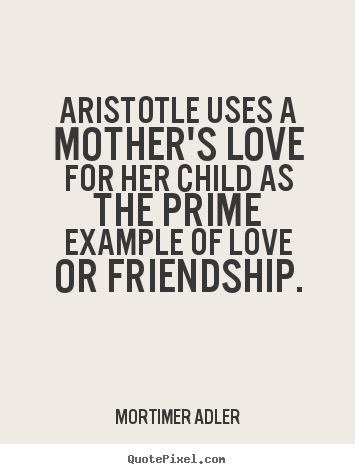 Quotes about friendship - Aristotle uses a mother's love for her child as the prime..