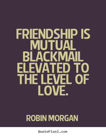 Friendship is mutual blackmail elevated to the level.. Robin Morgan top friendship quotes