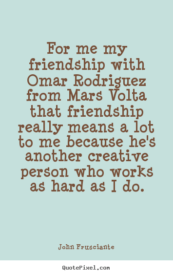For me my friendship with omar rodriguez from mars volta that friendship.. John Frusciante great friendship quotes
