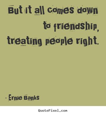 But it all comes down to friendship, treating people right. Ernie Banks top friendship quote