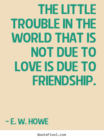 Friendship quotes - The little trouble in the world that is not due to love is due to..