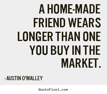 A home-made friend wears longer than one you buy in the market. Austin O'Malley good friendship quote