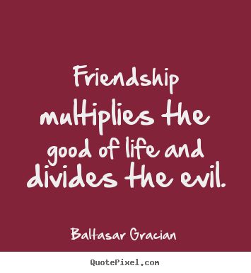 Friendship multiplies the good of life and divides the evil. Baltasar Gracian  friendship quotes