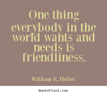 One thing everybody in the world wants and needs is.. William E. Holler famous friendship quote