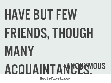 Have but few friends, though many acquaintances. Anonymous famous friendship quotes