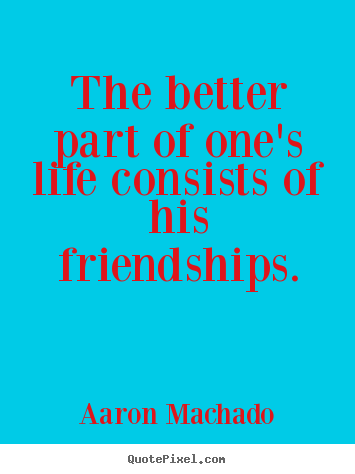 The better part of one's life consists of his friendships. Aaron Machado  friendship sayings