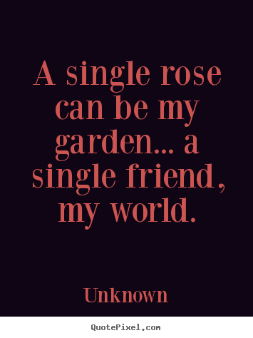 A single rose can be my garden... a single.. Unknown good friendship quotes