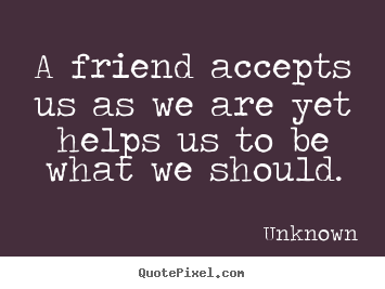 Quote about friendship - A friend accepts us as we are yet helps us to be what we should.