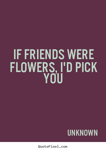 Friendship quotes - If friends were flowers, i'd pick you