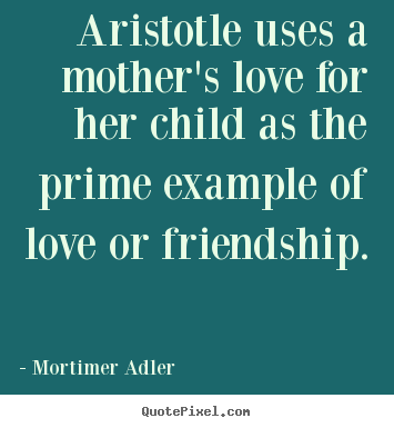 Mortimer Adler picture quotes - Aristotle uses a mother's love for her child as the prime example.. - Friendship quotes