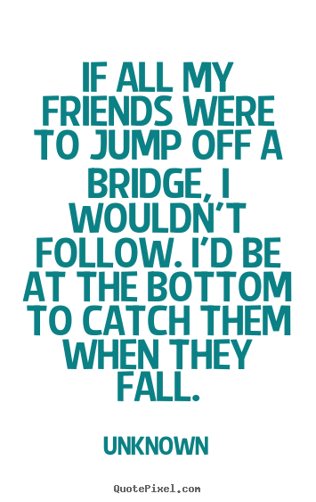 If all my friends were to jump off a bridge, i wouldn't.. Unknown  friendship quotes