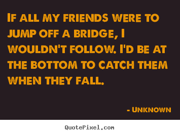 If all my friends were to jump off a bridge, i wouldn't follow... Unknown best friendship quotes