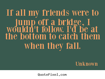 Friendship quotes - If all my friends were to jump off a bridge,..