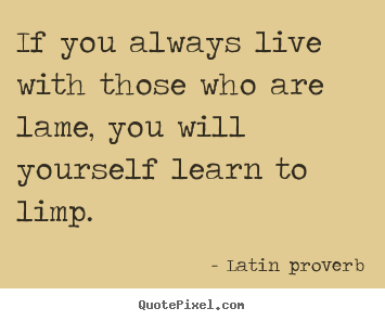 If you always live with those who are lame, you will yourself.. Latin Proverb  friendship quote