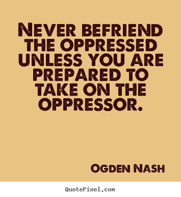 Ogden Nash picture quotes - Never befriend the oppressed unless you are prepared to take on the oppressor. - Friendship quote