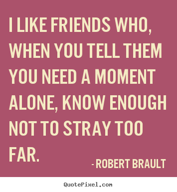 I like friends who, when you tell them you need a moment alone,.. Robert Brault  friendship quotes