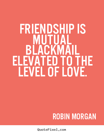 Robin Morgan picture quotes - Friendship is mutual blackmail elevated to the level.. - Friendship quotes