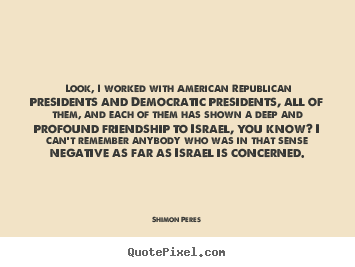 Look, i worked with american republican presidents and democratic.. Shimon Peres greatest friendship quote
