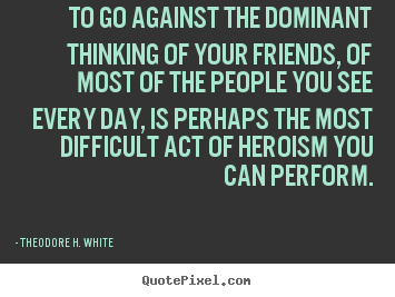 To go against the dominant thinking of your friends,.. Theodore H. White popular friendship quote