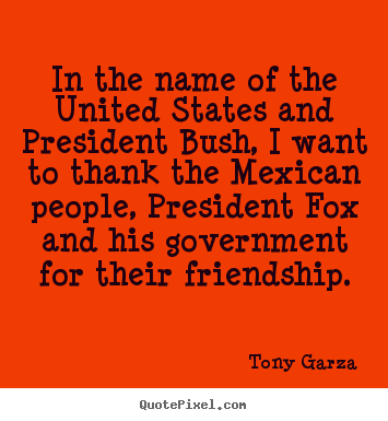 In the name of the united states and president bush, i want to.. Tony Garza great friendship quotes