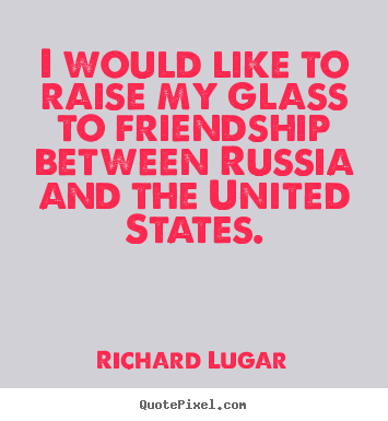 I would like to raise my glass to friendship between russia and.. Richard Lugar great friendship quotes