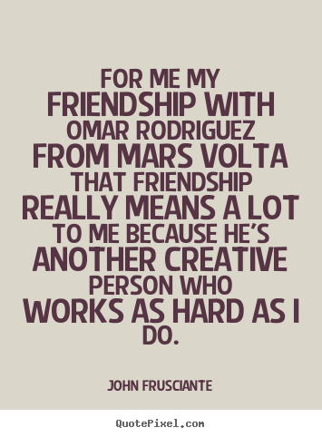For me my friendship with omar rodriguez from mars volta that friendship.. John Frusciante  friendship quote