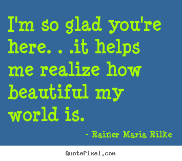 I'm so glad you're here. . .it helps me realize how beautiful my.. Rainer Maria Rilke great friendship sayings