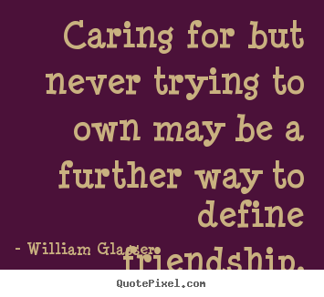 Caring for but never trying to own may be a further way to define friendship. William Glasser popular friendship quotes