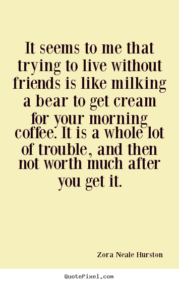It seems to me that trying to live without friends is like milking.. Zora Neale Hurston great friendship quote