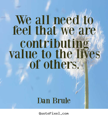 Inspirational quote - We all need to feel that we are contributing value to the lives..