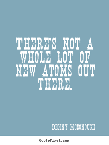 Denny Mcdonough picture quote - There's not a whole lot of new atoms out there. - Inspirational quotes