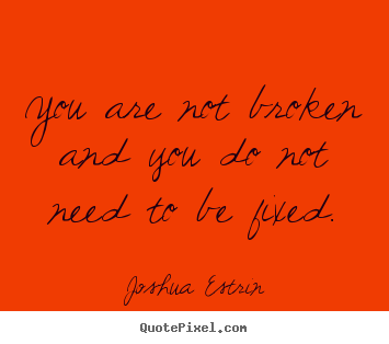 You are not broken and you do not need to be fixed. Joshua Estrin popular inspirational quotes