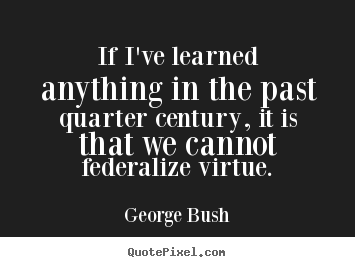 If i've learned anything in the past quarter century,.. George Bush great inspirational quotes