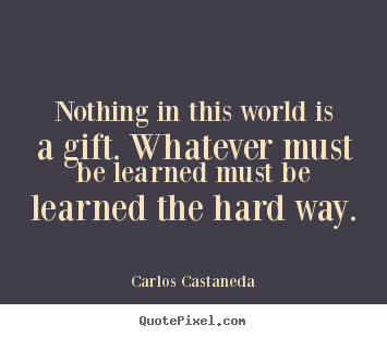 Nothing in this world is a gift. whatever must be learned.. Carlos Castaneda  inspirational quotes