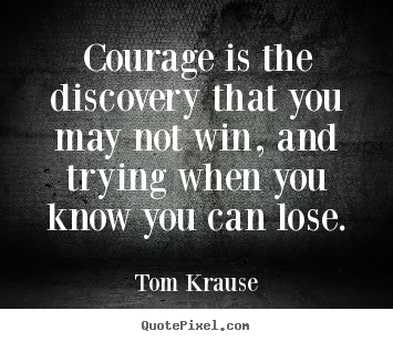 Courage is the discovery that you may not win, and trying.. Tom Krause  inspirational quote
