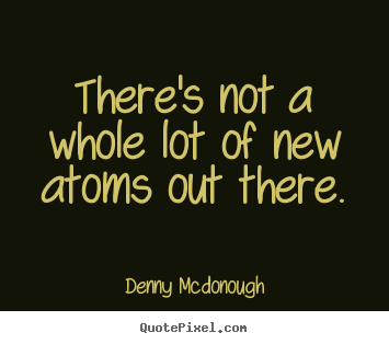 There's not a whole lot of new atoms out.. Denny Mcdonough  inspirational quotes