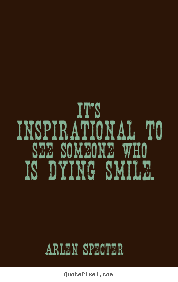 Quote about inspirational - It's inspirational to see someone who is dying..