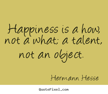 Happiness is a how, not a what; a talent, not an object.  Hermann Hesse great inspirational quotes