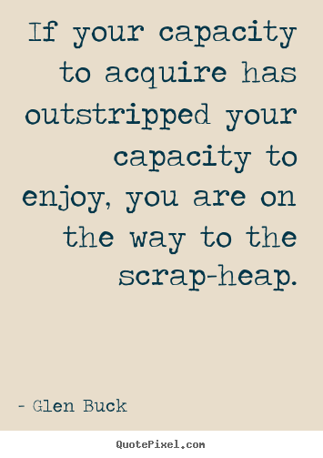 Inspirational quote - If your capacity to acquire has outstripped your capacity to enjoy,..
