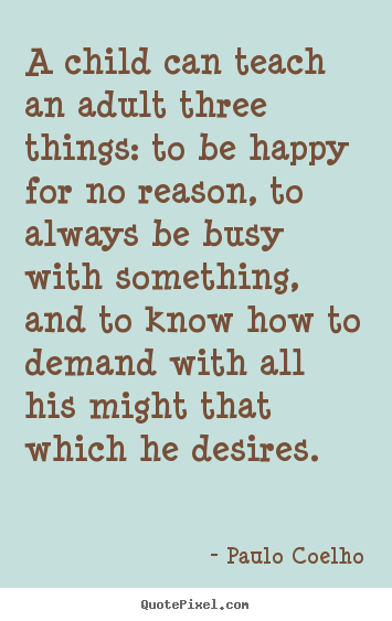 Quote about inspirational - A child can teach an adult three things: to be happy for no reason,..